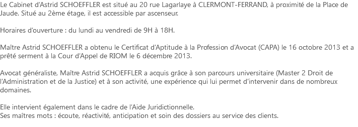 Le Cabinet d’Astrid SCHOEFFLER est situé au 20 rue Lagarlaye à CLERMONT-FERRAND, à proximité de la Place de Jaude. Situé au 2ème étage, il est accessible par ascenseur. Horaires d’ouverture : du lundi au vendredi de 9H à 18H. Maître Astrid SCHOEFFLER a obtenu le Certificat d’Aptitude à la Profession d’Avocat (CAPA) le 16 octobre 2013 et a prêté serment à la Cour d’Appel de RIOM le 6 décembre 2013. Avocat généraliste, Maître Astrid SCHOEFFLER a acquis grâce à son parcours universitaire (Master 2 Droit de l’Administration et de la Justice) et à son activité, une expérience qui lui permet d’intervenir dans de nombreux domaines. Elle intervient également dans le cadre de l’Aide Juridictionnelle. Ses maîtres mots : écoute, réactivité, anticipation et soin des dossiers au service des clients.
