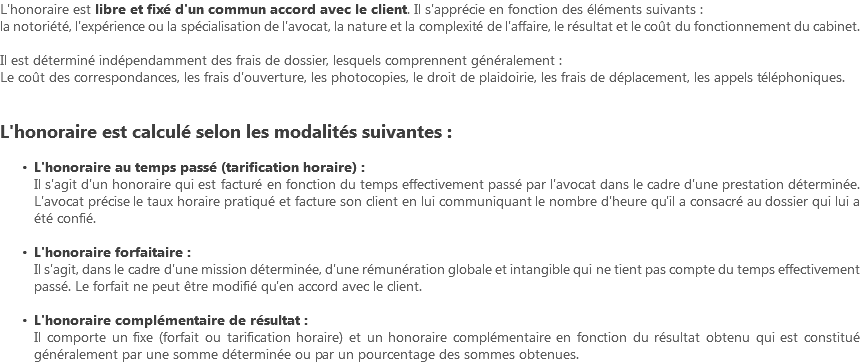 L'honoraire est libre et fixé d'un commun accord avec le client. Il s'apprécie en fonction des éléments suivants : la notoriété, l'expérience ou la spécialisation de l'avocat, la nature et la complexité de l'affaire, le résultat et le coût du fonctionnement du cabinet. Il est déterminé indépendamment des frais de dossier, lesquels comprennent généralement : Le coût des correspondances, les frais d'ouverture, les photocopies, le droit de plaidoirie, les frais de déplacement, les appels téléphoniques. L'honoraire est calculé selon les modalités suivantes : L'honoraire au temps passé (tarification horaire) : Il s'agit d'un honoraire qui est facturé en fonction du temps effectivement passé par l'avocat dans le cadre d'une prestation déterminée. L'avocat précise le taux horaire pratiqué et facture son client en lui communiquant le nombre d'heure qu'il a consacré au dossier qui lui a été confié. L'honoraire forfaitaire : Il s'agit, dans le cadre d'une mission déterminée, d'une rémunération globale et intangible qui ne tient pas compte du temps effectivement passé. Le forfait ne peut être modifié qu'en accord avec le client. L'honoraire complémentaire de résultat : Il comporte un fixe (forfait ou tarification horaire) et un honoraire complémentaire en fonction du résultat obtenu qui est constitué généralement par une somme déterminée ou par un pourcentage des sommes obtenues.